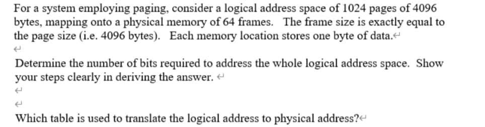 For a system employing paging, consider a logical address space of 1024 pages of 4096
bytes, mapping onto a physical memory of 64 frames. The frame size is exactly equal to
the page size (i.e. 4096 bytes). Each memory location stores one byte of data.
Determine the number of bits required to address the whole logical address space. Show
your steps clearly in deriving the answer.
Which table is used to translate the logical address to physical address?-
