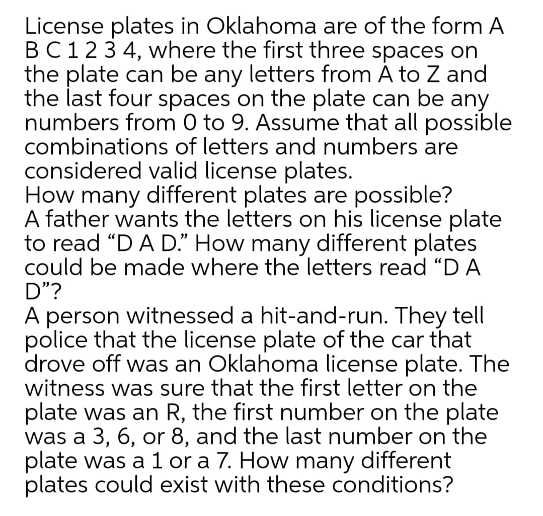 License plates in Oklahoma are of the form A
BC123 4, where the first three spaces on
the plate can be any letters from Á to Z and
the last four spaces on the plate can be any
numbers from 0 to 9. Assume that all possible
combinations of letters and numbers are
considered valid license plates.
How many different plates are possible?
A father wants the letters on his license plate
to read "D A D." How many different plates
could be made where the letters read “D A
D"?
A person witnessed a hit-and-run. They tell
police that the license plate of the car that
drove off was an Oklahoma license plate. The
witness was sure that the first letter on the
plate was an R, the first number on the plate
was a 3, 6, or 8, and the last number on the
plate was a 1 or a 7. How many different
plates could exist with these conditions?
