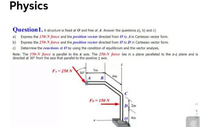 Physics
Question 1. A structure is foxed at 0 and free at 4. Answer the questions a), b) and c)
a) Express the 150-N force and the position vector directed from O to .A in Cartesian vector form.
b) Express the 250-N force and the position vector directed from O to D in Cartesian vector form.
c) Determine the reactions at O by using the condition of equilibrium and the vector analysis.
Note: The 150-N force is parallel to the x axis. The 250-N force lies in a plane paraleled to the x-z plane and is
directed at 30° from the axis that parallel to the positive : axis.
F.- 250 N
30
3m
A
B
4m
Fo = 150 N
D 2m
4m
