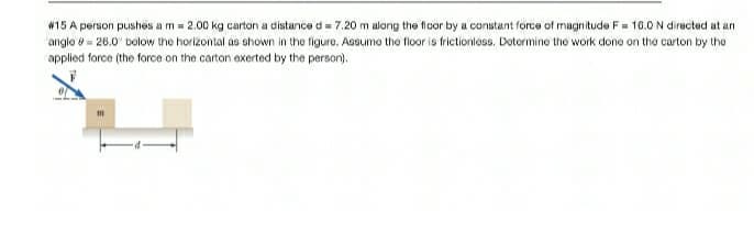 #15 A person pushes a m = 2.00 kg carton a distance d = 7.20 m along the floor by a constant force of magnitude F= 10.0 N directed at an
angle = 26.0' bolow the horizontal as shown in the figure. Assumo the floor is frictionless. Dotormine the work done on tho carton by the
applied force (the force on the carton exerted by the person).

