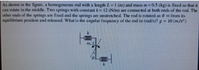 As shown in the figure, a homogeneous rod with a length L = I (m) and ma ss m= 0.5 (kg) is fixed so that it
can rotate in the middle. Two springs with constant k= 12 (N/m) are connected at both ends of the rod. The
other ends of the springs are fixed and the springs are unstretched. The rod is rotated as 0 « from its
equilibrium position and released. What is the angular frequency of the rod in (rad/s)? g = 10 (m/s²)
%3D
m, L
