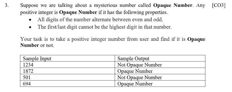 Suppose we are talking about a mysterious number called Opaque Number. Any
positive integer is Opaque Number if it has the following properties.
• All digits of the number alternate between even and odd.
The first/last digit cannot be the highest digit in that number.
[CO3]
Your task is to take a positive integer number from user and find if it is Opaque
Number or not.
Sample Output
Not Opaque Number
Opaque Number
Not Opaque Number
Opaque Number
Sample Input
1234
1872
501
694
