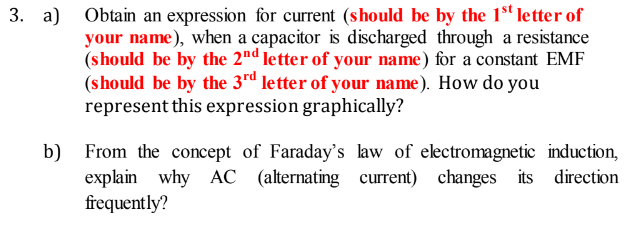 a) Obtain an expression for current (should be by the 1"letter of
your name), when a capacitor is discharged through a resistance
(should be by the 2nd letter of your name) for a constant EMF
(should be by the 3rd letter of your name). How do you
represent this expression graphically?
b) From the concept of Faraday's law of electromagnetic induction,
explain why AC (alternating current) changes its direction
frequently?
