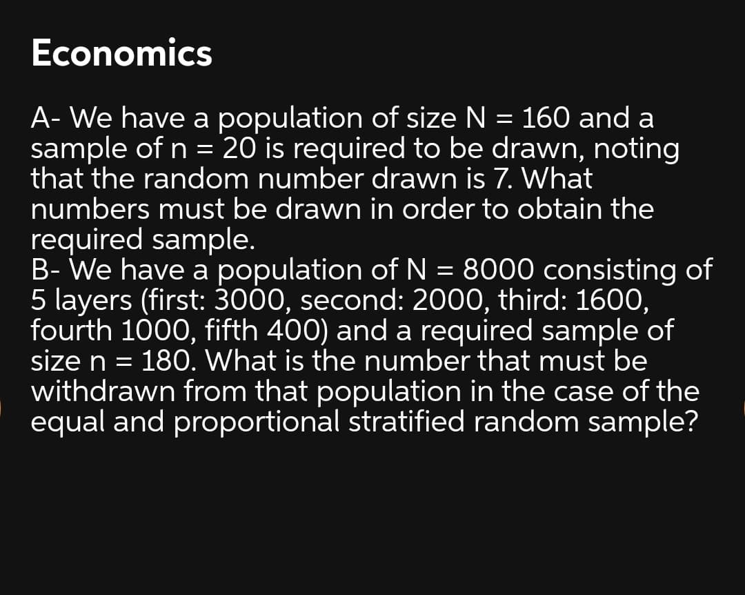 Economics
A- We have a population of size N = 160 and a
sample of n = 20 is required to be drawn, noting
that the random number drawn is 7. What
numbers must be drawn in order to obtain the
required sample.
B- We have a population of N = 8000 consisting of
5 layers (first: 3000, second: 2000, third: 160O,
fourth 1000, fifth 400) and a required sample of
size n =
withdrawn from that population in the case of the
equal and proportional stratified random sample?
180. What is the number that must be
