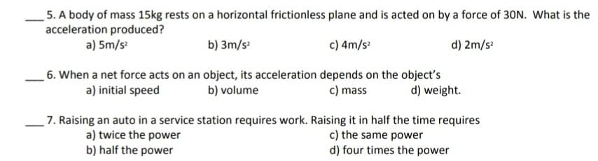 5. A body of mass 15kg rests on a horizontal frictionless plane and is acted on by a force of 30N. What is the
acceleration produced?
a) 5m/s
b) 3m/s
c) 4m/s
d) 2m/s:
6. When a net force acts on an object, its acceleration depends on the object's
b) volume
a) initial speed
c) mass
d) weight.
7. Raising an auto in a service station requires work. Raising it in half the time requires
a) twice the power
b) half the power
c) the same power
d) four times the power
