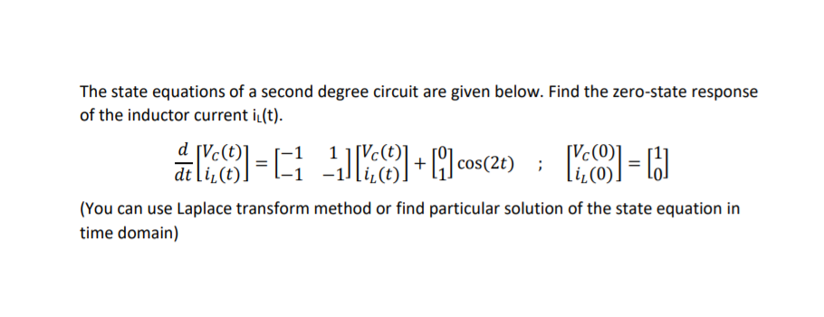 The state equations of a second degree circuit are given below. Find the zero-state response
of the inductor current iL(t).
d [Vc
[Vc(t)]
dt li,
(You can use Laplace transform method or find particular solution of the state equation in
time domain)
