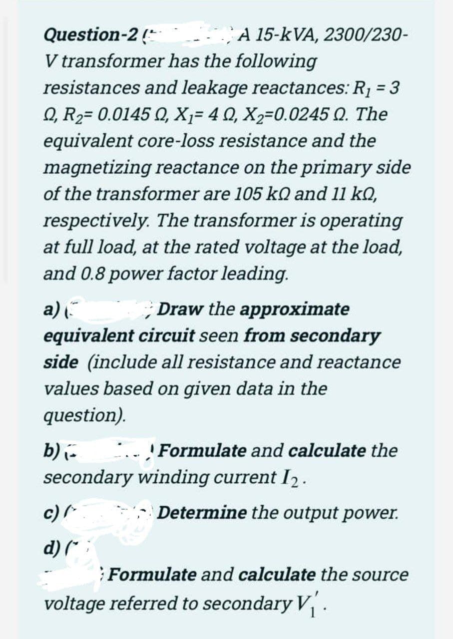 A 15-kVA, 2300/230-
Question-2 (*
V transformer has the following
resistances and leakage reactances: R¡ = 3
Q, R2= 0.0145 Q, X,= 4 0, X2=0.0245 Q. The
equivalent core-loss resistance and the
%3D
magnetizing reactance on the primary side
of the transformer are 105 kQ and 11 kQ,
respectively. The transformer is operating
at full load, at the rated voltage at the load,
and 0.8 power factor leading.
a) .
; Draw the approximate
equivalent circuit seen from secondary
side (include all resistance and reactance
values based on given data in the
question).
Formulate and calculate the
b) i-
secondary winding current I2.
c)
:- Determine the output power.
d) (* :
Formulate and calculate the source
voltage referred to secondary V.
