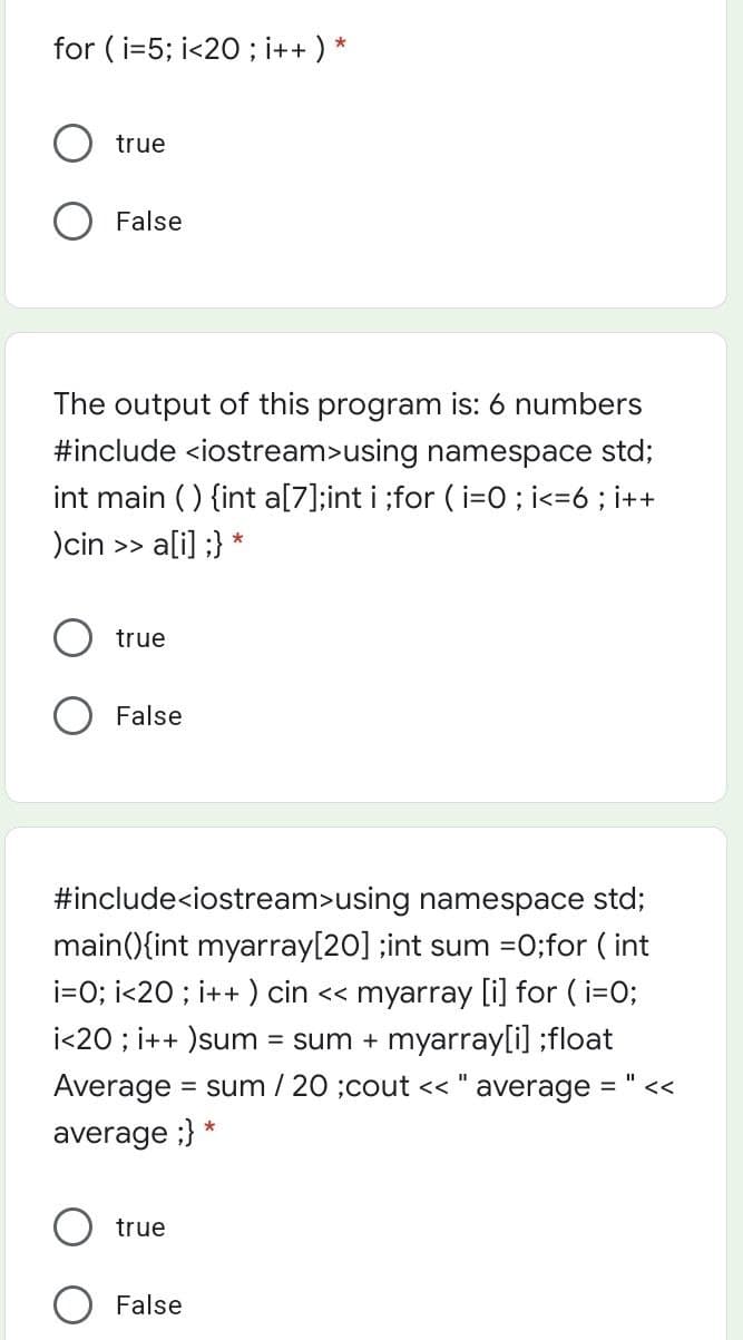 for ( i=5; i<20 ; i++ ) *
true
False
The output of this program is: 6 numbers
#include <iostream>using namespace std;
int main () {int a[7];int i ;for ( i=O ; i<=6 ; i++
)cin >> a[i] ;} *
true
False
#include<iostream>using namespace std;
main(){int myarray[20] ;int sum =0;for ( int
i=0; i<20 ; i++ ) cin << myarray [i] for ( i=0;
i<20 ; i++ )sum
= sum + myarray[i] ;float
Average
= sum / 20 ;cout << " average
%3D
<<
average ;}
true
False
