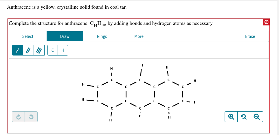 Anthracene is a yellow, crystalline solid found in coal tar
Complete the structure for anthracene, C14H10, by adding bonds and hydrogen atoms as necessary
Select
Draw
Rings
More
Erase
C
Н
н
н
н
н
о

