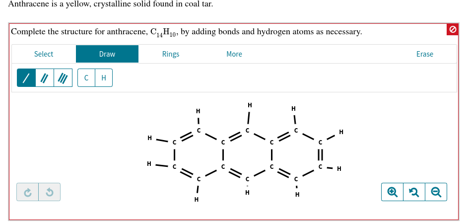 Anthracene is a yellow, crystalline solid found in coal tar.
Complete the structure for anthracene, C4H10, by adding bonds and hydrogen atoms as necessary
Rings
Select
Draw
More
Erase
C
H
Н
Н
н
н
с — н
Н
Н
Н
о
H
U
