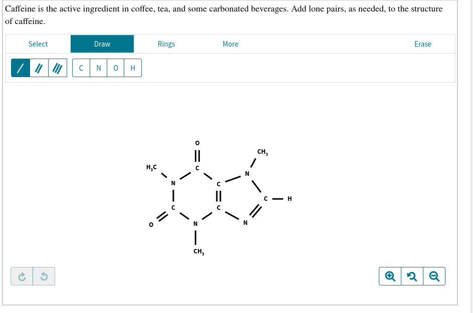 Caffeine is the active ingredient in coffee, tea, and some carbonated beverages. Add lone pairs, as needed, to the structure
of caffeine
Select
Draw
Rings
More
Erase
C
N
O
Н
сCH,
Н,с
N
с — н
сн,
