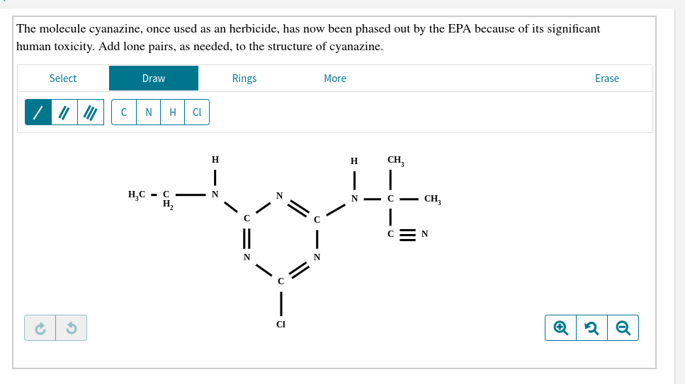 The molecule cyanazine, once used as an herbicide, has now been phased out by the EPA because of its significant
human toxicity. Add lone pairs, as needed, to the structure of cyanazine
Select
Draw
Rings
More
Erase
N
C
Н
Cl
CH
н
HC C -
Н,
N
C CH
N -
CN
C
Cl
