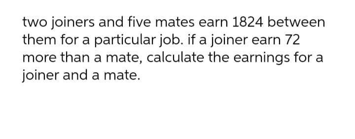 two joiners and five mates earn 1824 between
them for a particular job. if a joiner earn 72
more than a mate, calculate the earnings for a
joiner and a mate.
