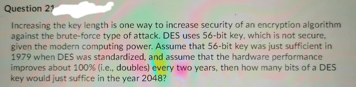 Question 21
Increasing the key length is one way to increase security of an encryption algorithm
against the brute-force type of attack. DES uses 56-bit key, which is not secure,
given the modern computing power. Assume that 56-bit key was just sufficient in
1979 when DES was standardized, and assume that the hardware performance
improves about 100% (i.e., doubles) every two years, then how many bits of a DES
key would just suffice in the year 2048?
