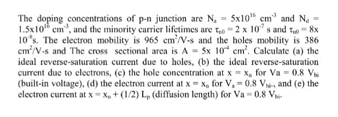 The doping concentrations of p-n junction are N, = 5x101 cm and Na
1.5x10 cm, and the minority carrier lifetimes are to = 2 x 10" s and Tno = 8x
10*s. The electron mobility is 965 cm²/V-s and the holes mobility is 386
cm?/V-s and The cross sectional arca is A = 5x 10* cm. Calculate (a) the
ideal reverse-saturation current due to holes, (b) the ideal reverse-saturation
current due to clectrons, (c) the hole concentration at x = x, for Va = 0.8 Vbi
(built-in voltage), (d) the electron current at x = x, for V, = 0.8 Vbi-, and (e) the
electron current at x = x, + (1/2) L, (diffusion length) for Va = 0.8 Vbi-
