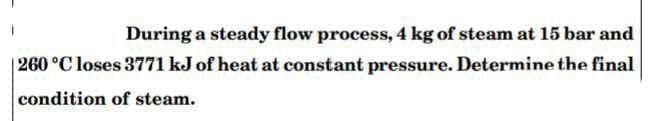 During a steady flow process, 4 kg of steam at 15 bar and
|260 °C loses 3771 kJ of heat at constant pressure. Determine the final
condition of steam.
