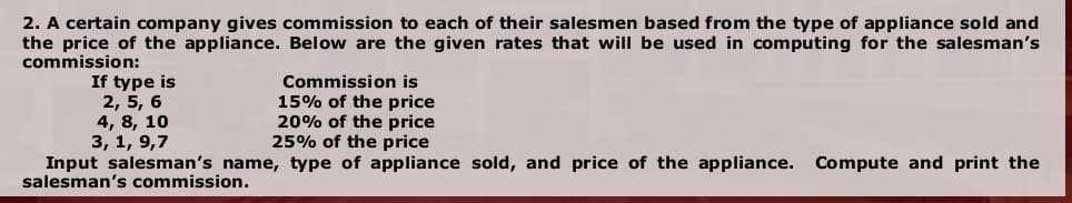 2. A certain company gives commission to each of their salesmen based from the type of appliance sold and
the price of the appliance. Below are the given rates that will be used in computing for the salesman's
commission:
If type is
2, 5, 6
4, 8, 10
3, 1, 9,7
Input salesman's name, type of appliance sold, and price of the appliance. Compute and print the
Commission is
15% of the price
20% of the price
25% of the price
salesman's commission.
