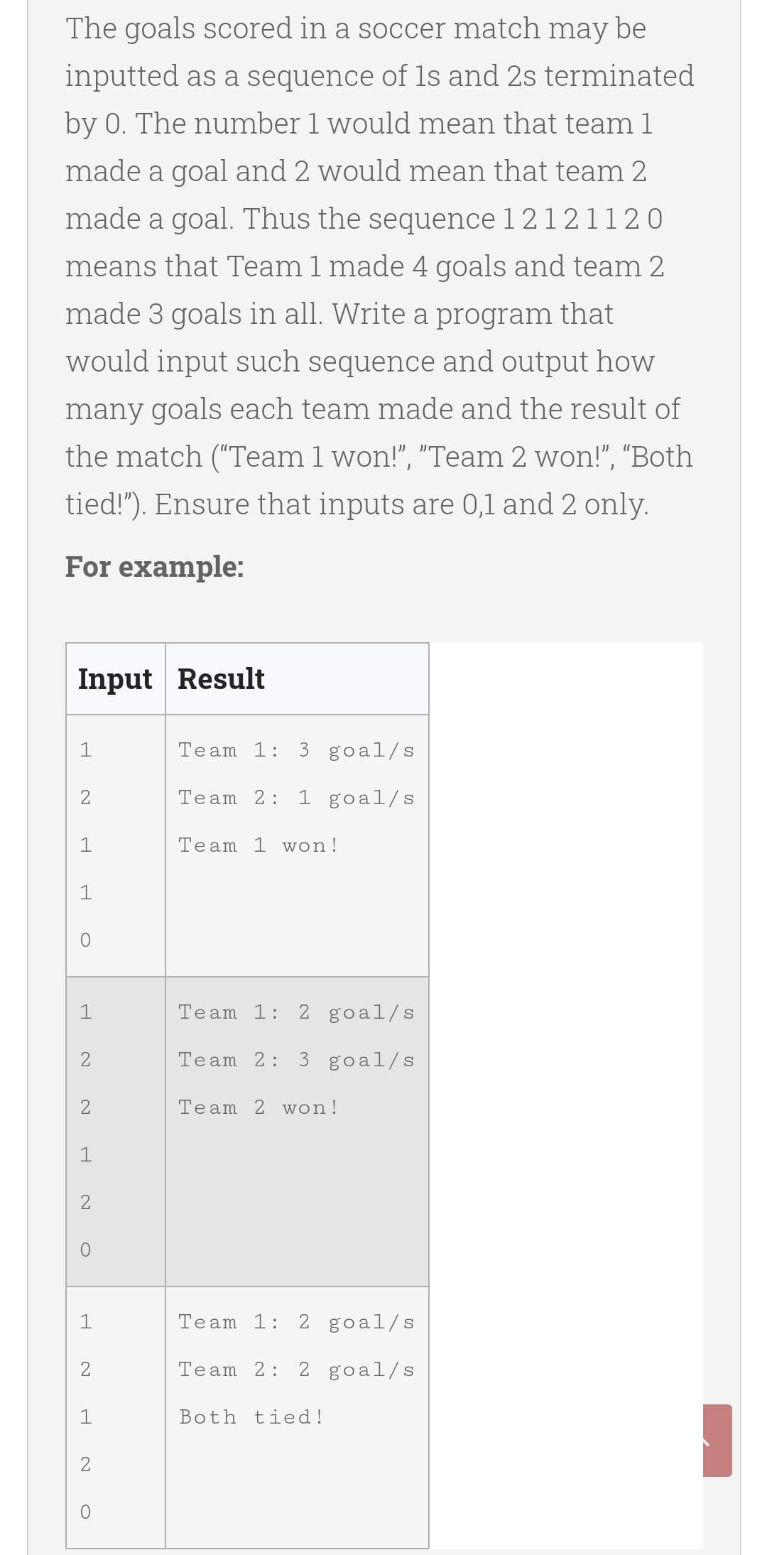 The goals scored in a soccer match may be
inputted as a sequence of 1s and 2s terminated
by 0. The number 1 would mean that team 1
made a goal and 2 would mean that team 2
made a goal. Thus the sequence 1 2 12 11 20
means that Team 1 made 4 goals and team 2
made 3 goals in all. Write a program that
would input such sequence and output how
many goals each team made and the result of
the match ("Team 1 won!", "Team 2 won!", "Both
tied!"). Ensure that inputs are 0,1 and 2 only.
For example:
Input Result
1
Team 1:
3 goal/s
2
Team 2:
1 goal/s
1
Team 1 won!
1
Team 1:
2 goal/s
2
Team 2:
3 goal/s
2
Team 2 won
1
1
Team 1:
2 goal/s
Team 2:
2 goal/s
Both tied!
2
