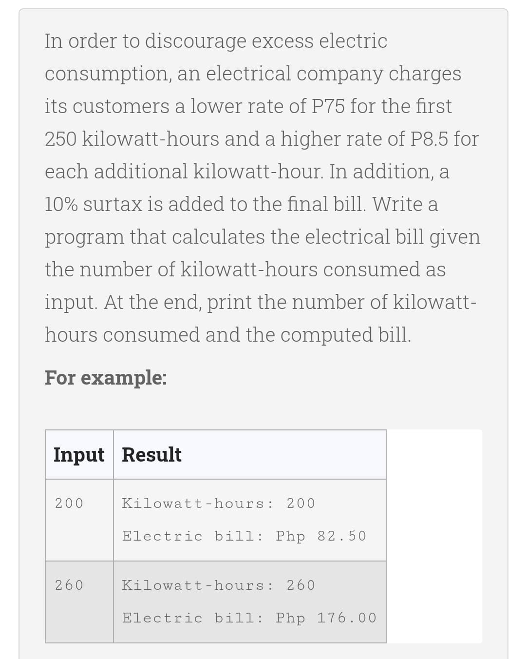 In order to discourage excess electric
consumption, an electrical company charges
its customers a lower rate of P75 for the first
250 kilowatt-hours and a higher rate of P8.5 for
each additional kilowatt-hour. In addition, a
10% surtax is added to the final bill. Write a
program that calculates the electrical bill given
the number of kilowatt-hours consumed as
input. At the end, print the number of kilowatt-
hours consumed and the computed bill.
For example:
Input Result
200
Kilowatt -hours:
200
Electric bill: Php 82.50
260
Kilowatt-hours: 260
Electric bill: Php 176.00
