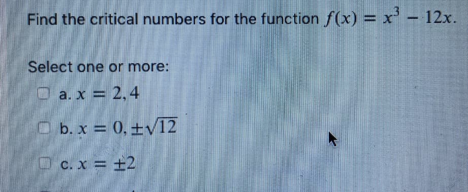 Find the critical numbers for the function f(x) = x' - 12x.
Select one or more:
a. x = 2,4
O b. x = 0, ±v12
Dc. x = +2
