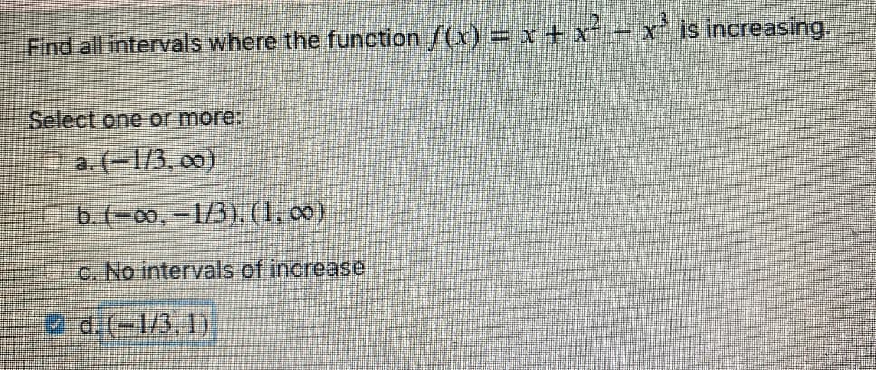 Find all intervals where the function f(x) = x + x ÷ x' is increasing,
Select one or more:
a. (-1/3, 00)
b. (=00,-1/3), (1, c0)
c. No intervals of increase
2 d.(-1/3, 1)
