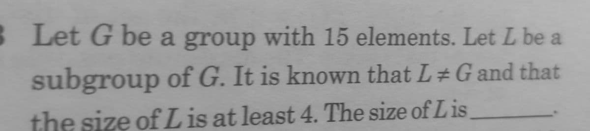 3 Let G be a group with 15 elements. Let L be a
subgroup of G. It is known that L#G and that
the size of L is at least 4. The size of Lis,
