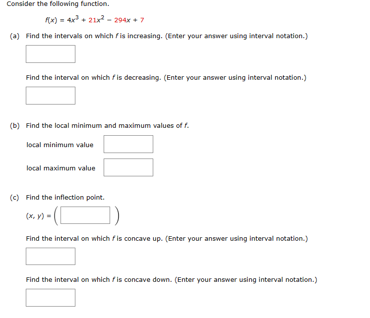 Consider the following function.
f(x) = 4x³ + 21x² - 294x + 7
(a) Find the intervals on which f is increasing. (Enter your answer using interval notation.)
Find the interval on which fis decreasing. (Enter your answer using interval notation.)
(b) Find the local minimum and maximum values of f.
local minimum value
local maximum value
(c) Find the inflection point.
(x, y) =
Find the interval on which f is concave up. (Enter your answer using interval notation.)
Find the interval on which fis concave down. (Enter your answer using interval notation.)