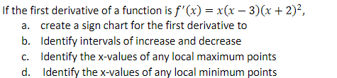 If the first derivative of a function is f'(x) = x(x − 3)(x + 2)²,
a. create a sign chart for the first derivative to
b. Identify intervals of increase and decrease
c. Identify the x-values of any local maximum points
Identify the x-values of any local minimum points
d.