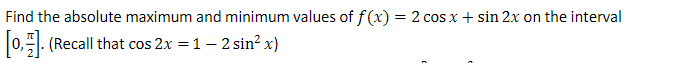 Find the absolute maximum and minimum values of f(x) = 2 cos x + sin 2x on the interval
[0,1]. (Recall that cos 2x = 1 - 2 sin² x)