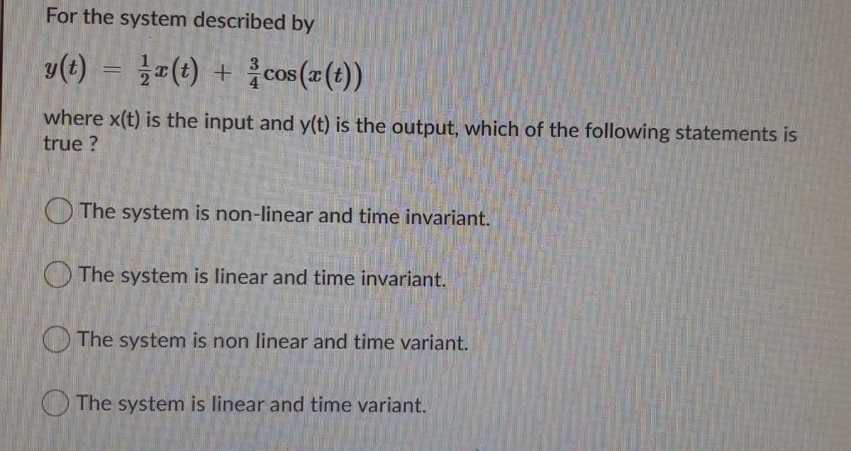 For the system described by
y(t) = =(t) + {cos (x(t))
3
4
where x(t) is the input and y(t) is the output, which of the following statements is
true ?
O The system is non-linear and time invariant.
O The system is linear and time invariant.
O The system is non linear and time variant.
O The system is linear and time variant.
