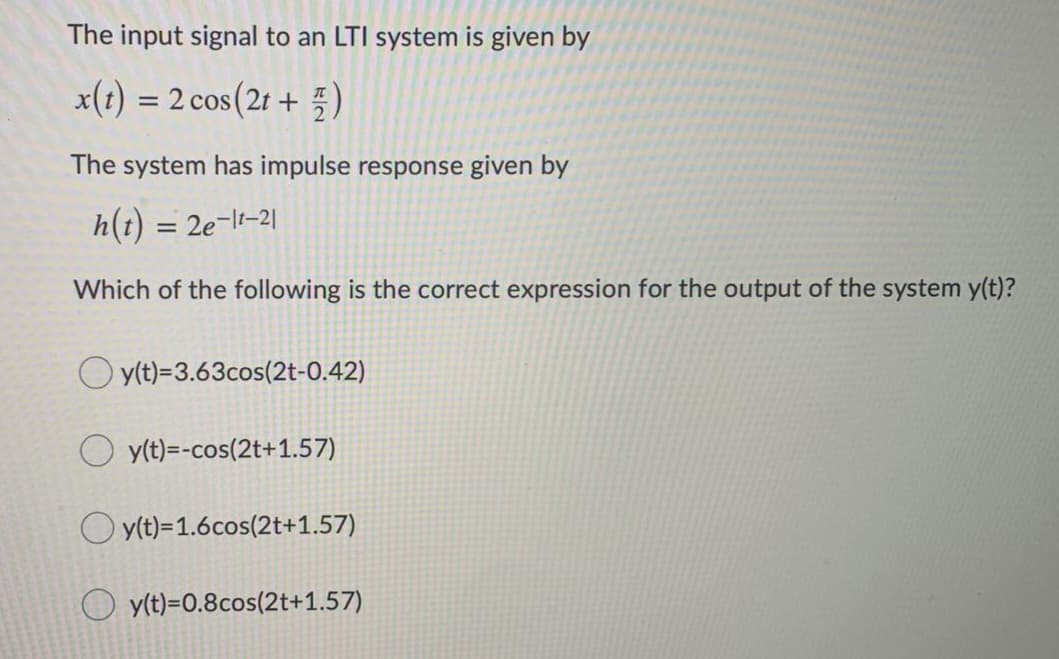 The input signal to an LTI system is given by
x(1) = 2 cos(2t +)
The system has impulse response given by
h(t) = 2e-lt-2|
Which of the following is the correct expression for the output of the system y(t)?
O y(t)=3.63cos(2t-0.42)
O y(t)=-cos(2t+1.57)
O yt)=1.6cos(2t+1.57)
O y(t)=0.8cos(2t+1.57)
