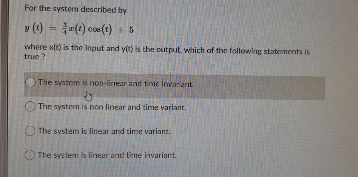 For the system described by
y (t) = (t) cos(t) + 5
3.
COS
where x(t) is the input and y(t) is the output, which of the following statements is
true ?
The system is non-linear and time invariant.
O The system is non linear and time variant.
O The system is linear and time variant.
O The system is linear and time invariant.
