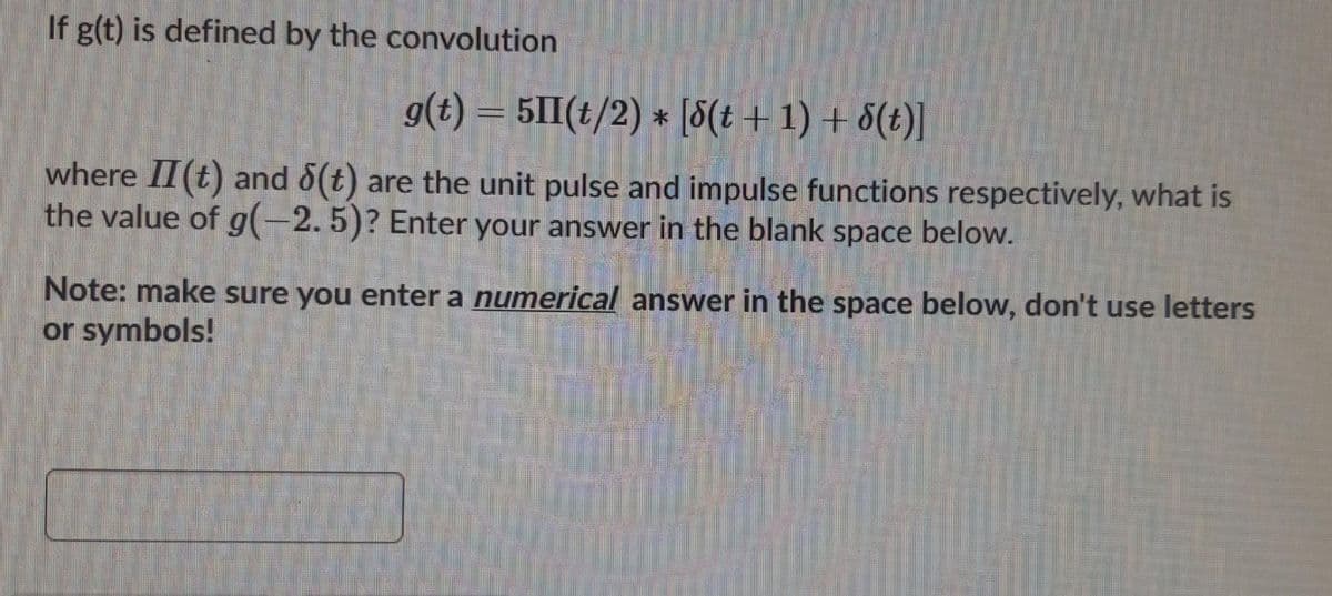 If g(t) is defined by the convolution
g(t) = 51II(t/2) * [8(t + 1) + 8(t)]
where II(t) and 8(t) are the unit pulse and impulse functions respectively, what is
the value of g(-2.5)? Enter your answer in the blank space below.
Note: make sure you enter a numerical answer in the space below, don't use letters
or symbols!
