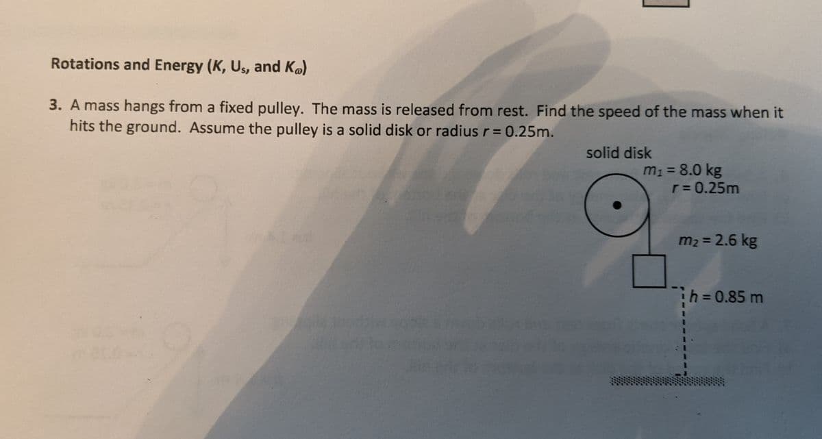 Rotations and Energy (K, Us, and Ko)
3. A mass hangs from a fixed pulley. The mass is released from rest. Find the speed of the mass when it
hits the ground. Assume the pulley is a solid disk or radius r = 0.25m.
solid disk
m1 = 8.0 kg
r= 0.25m
%3D
m2 = 2.6 kg
%3D
h30.85 m
