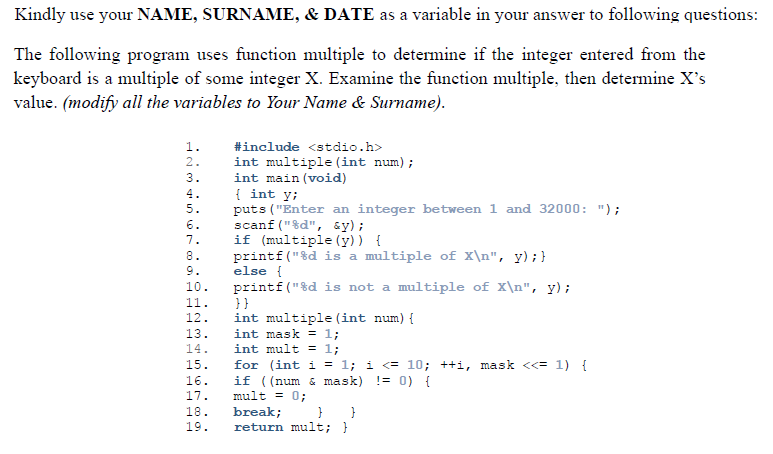 Kindly use your NAME, SURNAME, & DATE as a variable in your answer to following questions:
The following program uses function multiple to determine if the integer entered from the
keyboard is a multiple of some integer x. Examine the function multiple, then determine X's
value. (modify all the variables to Your Name & Surname).
1.
#include <stdio.h>
int multiple (int num);
int main (void)
{ int y;
puts ("Enter an integer between 1 and 32000: ");
scanf ("%d", sy);
if (multiple (y)) {
printf ("%d is a multiple of X\n", y) ; }
else {
printf("%d is not a multiple of X\n", y);
}}
int multiple (int num) {
int mask = 1;
int mult = 1;
2.
3.
4.
5.
6.
7.
8.
9.
10.
11.
12.
13.
14.
15.
for (int i = 1; i <= 10; ++i, mask <<= 1) {
if ((num & mask) != 0) {
mult = 0;
16.
17.
18.
19.
break;
return mult; }
}
