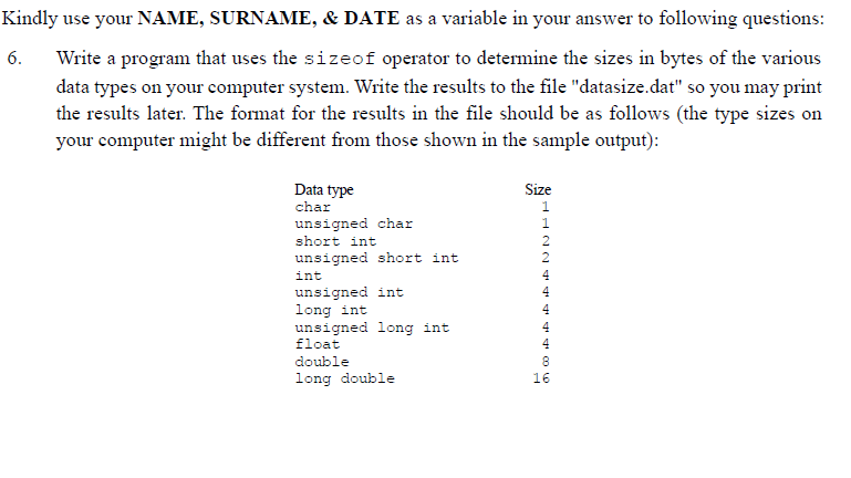 Kindly use your NAME, SURNAME, & DATE as a variable in your answer to following questions:
6.
Write a program that uses the sizeof operator to determine the sizes in bytes of the various
data types on your computer system. Write the results to the file "datasize.dat" so you may print
the results later. The format for the results in the file should be as follows (the type sizes on
your computer might be different from those shown in the sample output):
Size
Data type
char
1
unsigned char
1
short int
unsigned short int
int
unsigned int
long int
unsigned long int
float
4
4
4
4
double
8
long double
16
