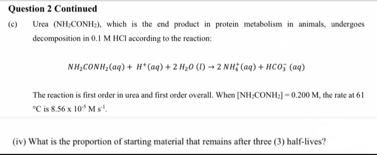 Question 2 Continued
(c)
Urea (NH2CONH2), which is the end product in protein metabolism in animals, undergoes
decomposition in 0.1 M HCl according to the reaction:
NH2CONH2(aq) + H* (aq) + 2 H20 (1) → 2 NH# (aq) + HCo, (aq)
The reaction is first order in urea and first order overall. When [NH2CONH2] = 0.200 M, the rate at 61
°C is 8.56 x 10° M s'.
(iv) What is the proportion of starting material that remains after three (3) half-lives?
