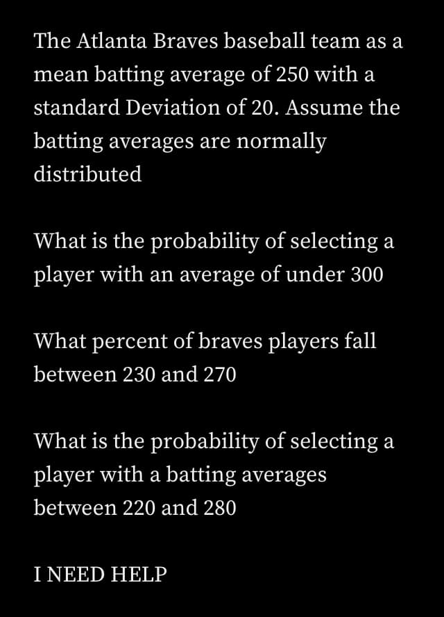 The Atlanta Braves baseball team as a
mean batting average of 250 with a
standard Deviation of 20. Assume the
batting averages are normally
distributed
What is the probability of selecting a
player with an average of under 300
What percent of braves players fall
between 230 and 270
What is the probability of selecting a
player with a batting averages
between 220 and 280
I NEED HELP
