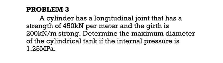 PROBLEM 3
A cylinder has a longitudinal joint that has a
strength of 450KN per meter and the girth is
200kN/m strong. Determine the maximum diameter
of the cylindrical tank if the internal pressure is
1.25MPA.

