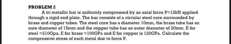 PROBLEM 2
A tri metallic bar is uniformly compressed by an axial force P=12kN applied
through a rigid end plate. The bar consists of a circular steel core surrounded by
brass and copper tubes. The steel core has a diameter 10mm, the brass tube has an
oute diameter of 15mm and the copper tube has an outer diameter of 20mm. E for
steel =210Gpa, E for brass =100GPA and E for copper is 120GPA. Calculate the
compressive stress of each metal due to force P.
