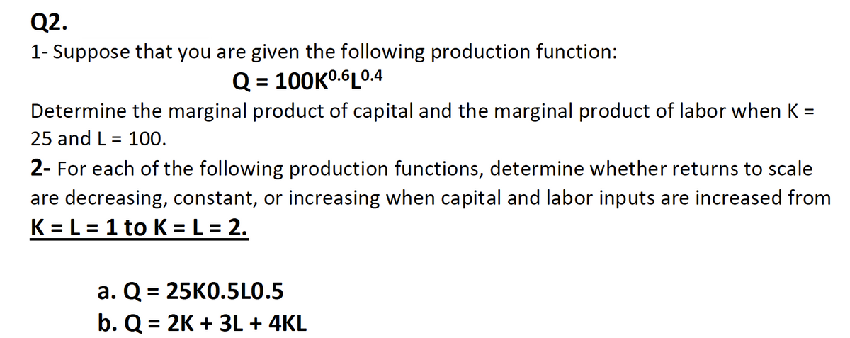 Q2.
1- Suppose that you are given the following production function:
Q = 100K0.6L0.4
Determine the marginal product of capital and the marginal product of labor when K =
25 and L= 100.
2- For each of the following production functions, determine whether returns to scale
are decreasing, constant, or increasing when capital and labor inputs are increased from
K= L = 1 to K = L = 2.
a. Q = 25K0.5L0.5
b. Q = 2K + 3L + 4KL