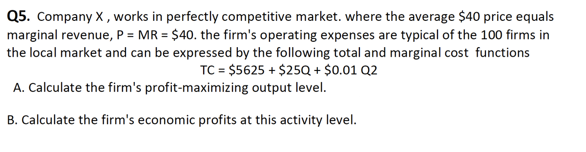 Q5. Company X, works in perfectly competitive market. where the average $40 price equals
marginal revenue, P = MR = $40. the firm's operating expenses are typical of the 100 firms in
the local market and can be expressed by the following total and marginal cost functions
TC = $5625 + $25Q + $0.01 Q2
A. Calculate the firm's profit-maximizing output level.
B. Calculate the firm's economic profits at this activity level.