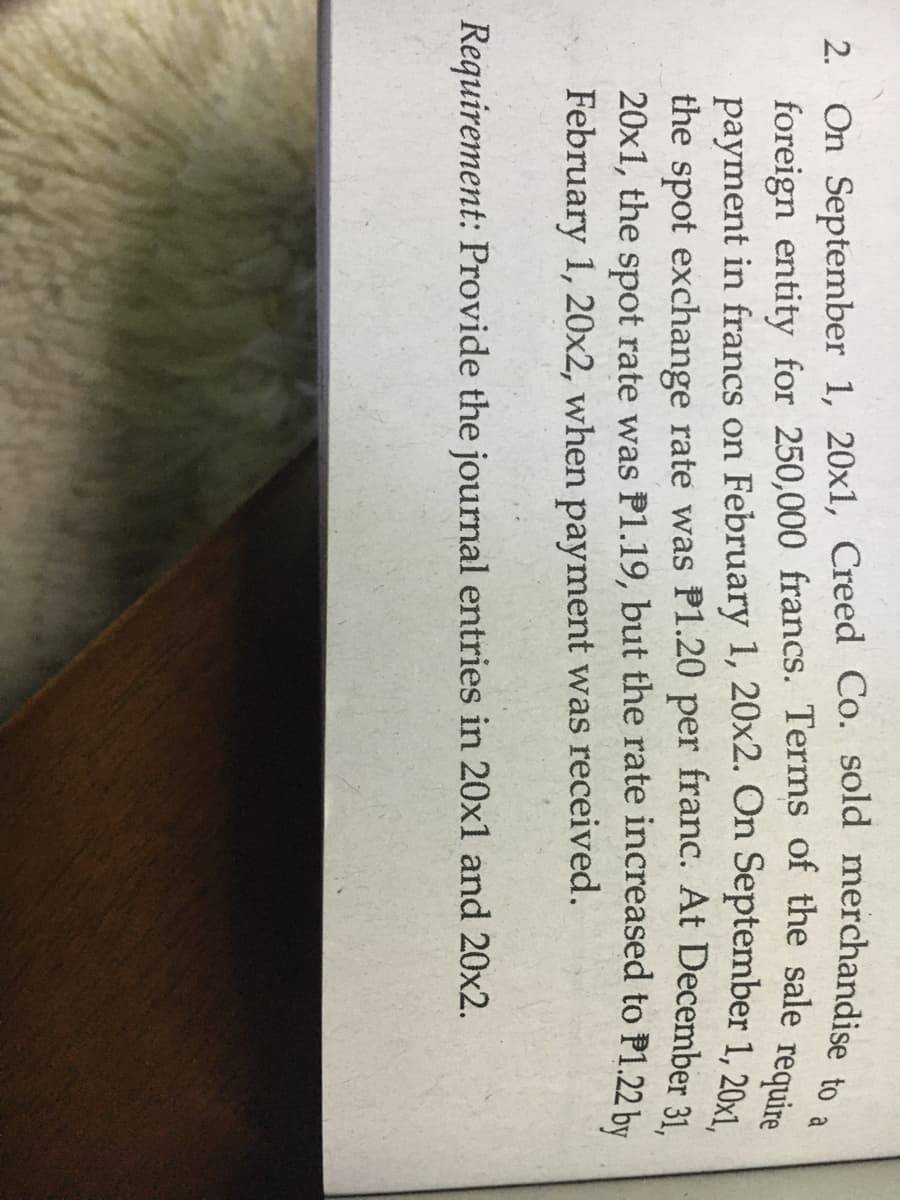 2. On September 1, 20x1, Creed Co. sold merchandise
foreign entity for 250,000 francs. Terms of the sale
payment in francs on February 1, 20x2. On September 1, 20
the spot exchange rate was P1.20 per franc. At December 31
20x1, the spot rate was P1.19, but the rate increased to P1.22 by
February 1, 20x2, when payment was received.
require
Requirement: Provide the journal entries in 20x1 and 20x2.
