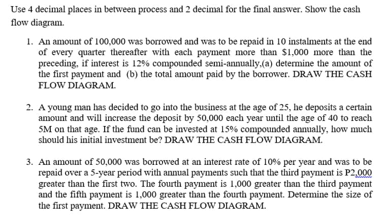 Use 4 decimal places in between process and 2 decimal for the final answer. Show the cash
flow diagram.
1. An amount of 100,000 was borrowed and was to be repaid in 10 instalments at the end
of every quarter thereafter with each payment more than $1,000 more than the
preceding, if interest is 12% compounded semi-annually,(a) determine the amount of
the first payment and (b) the total amount paid by the borrower. DRAW THE CASH
FLOW DIAGRAM.
2. A young man has decided to go into the business at the age of 25, he deposits a certain
amount and will increase the deposit by 50,000 each year until the age of 40 to reach
5M on that age. If the fund can be invested at 15% compounded annually, how much
should his initial investment be? DRAW THE CASH FLOW DIAGRAM.
3. An amount of 50,000 was borrowed at an interest rate of 10% per year and was to be
repaid over a 5-year period with annual payments such that the third payment is P2,000
greater than the first two. The fourth payment is 1,000 greater than the third payment
and the fifth payment is 1,000 greater than the fourth payment. Determine the size of
the first payment. DRAW THE CASH FLOW DIAGRAM.

