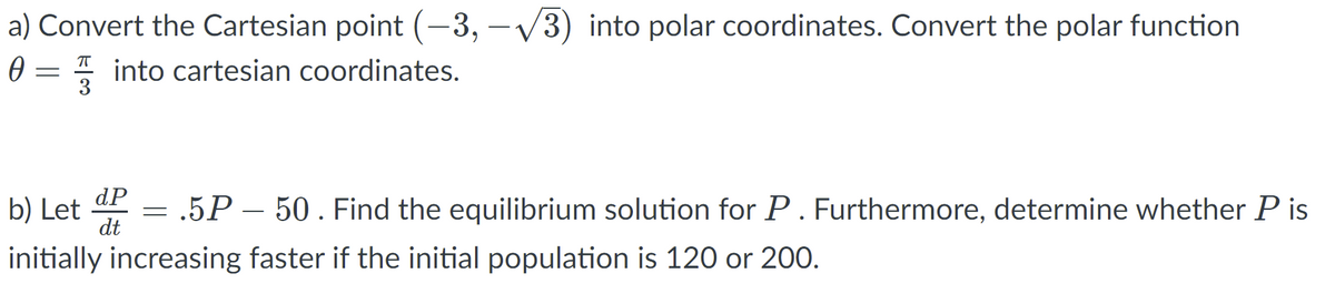 a) Convert the Cartesian point (-3, –V3) into polar coordinates. Convert the polar function
0 = 4 into cartesian coordinates.
3
b) Let = .5P – 50. Find the equilibrium solution for P. Furthermore, determine whether P is
dt
initially increasing faster if the initial population is 120 or 200.
