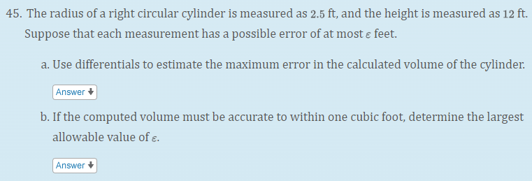 45. The radius of a right circular cylinder is measured as 2.5 ft, and the height is measured as 12 ft.
Suppose that each measurement has a possible error of at most e feet.
a. Use differentials to estimate the maximum error in the calculated volume of the cylinder.
Answer +
b. If the computed volume must be accurate to within one cubic foot, determine the largest
allowable value of e.
Answer
