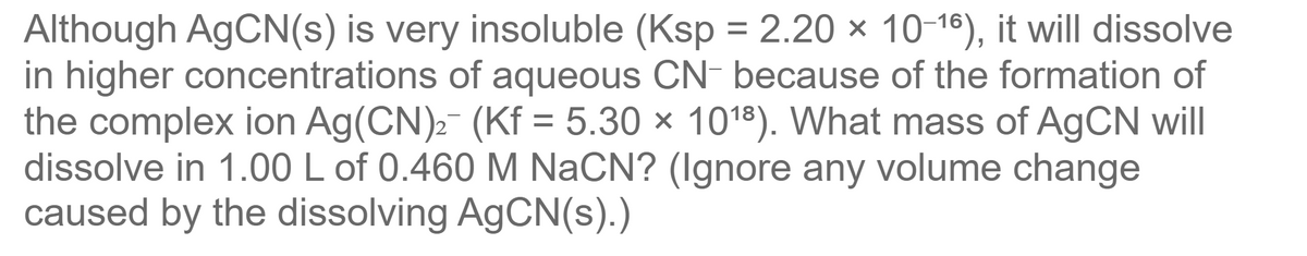 Although AgCN(s) is very insoluble (Ksp = 2.20 × 10-18), it will dissolve
in higher concentrations of aqueous CN- because of the formation of
the complex ion Ag(CN)2- (Kf = 5.30 × 1018). What mass of AgCN will
dissolve in 1.00 L of 0.460 M NaCN? (Ignore any volume change
caused by the dissolving AGCN(s).)
%3D
