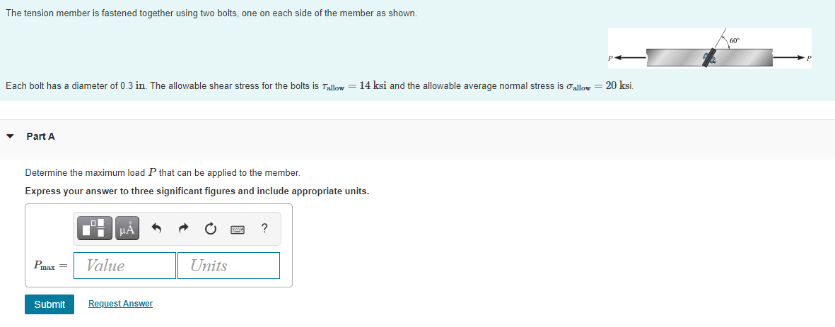 The tension member is fastened together using two bolts, one on each side of the member as shown.
60°
Each bolt has a diameter of 0.3 in. The allowable shear stress for the bolts is Tallow = 14 ksi and the allowable average normal stress is oallow = 20 ksi.
Part A
Determine the maximum load P that can be applied to the member.
Express your answer to three significant figures and include appropriate units.
TH HẢ
?
Pmax =
Value
Units
Submit
Request Answer
