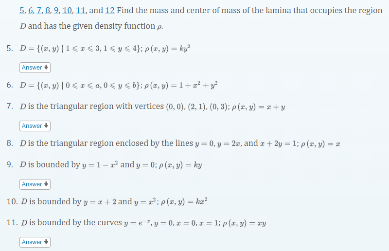 5, 6, Z, 8, 9, 10, 11, and 12 Find the mass and center of mass of the lamina that occupies the region
D and has the given density function p.
5. D= {(x, y) |1< e < 3,1 < y < 4}; p (x, y) = ky²
Answer +
6. D={(x, y)| 0 < x < a, 0 < y < b}; p (x, y) = 1 + x² + y?
7. Dis the triangular region with vertices (0, 0), (2, 1), (0, 3); p (z, y) = a + y
Answer +
8. Dis the triangular region enclosed by the lines y = 0, y = 2x, and ¤ + 2y = 1; p (z, y) = =
9. Dis bounded by y = 1 – a² and y = 0; p (x, y) = ky
Answer +
10. D is bounded by y = x + 2 and y = x²; p (x, y) = ka²
11. D is bounded by the curves y = e¬ª, y = 0, x = 0, x = 1; p (x, y) = xy
Answer +
