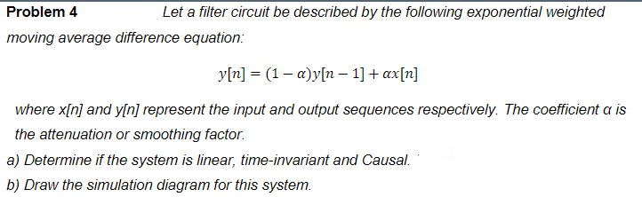 Problem 4
Let a filter circuit be described by the following exponential weighted
moving average difference equation:
y[n] = (1– a)y[n - 1] + ax[n]
where x[n] and y[n] represent the input and output sequences respectively. The coefficient a is
the attenuation or smoothing factor.
a) Determine if the system is linear, time-invariant and Causal.
b) Draw the simulation diagram for this system.
